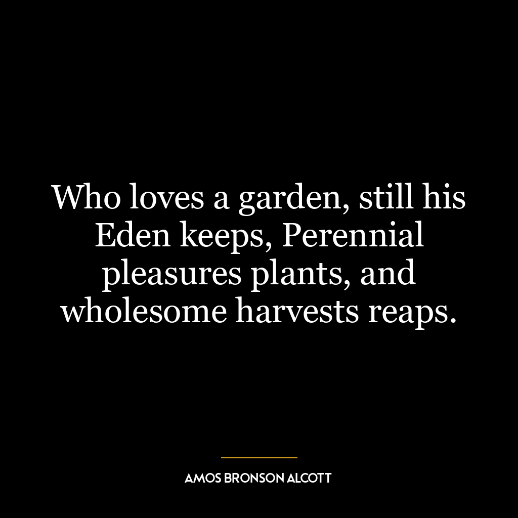 Who loves a garden, still his Eden keeps, Perennial pleasures plants, and wholesome harvests reaps.