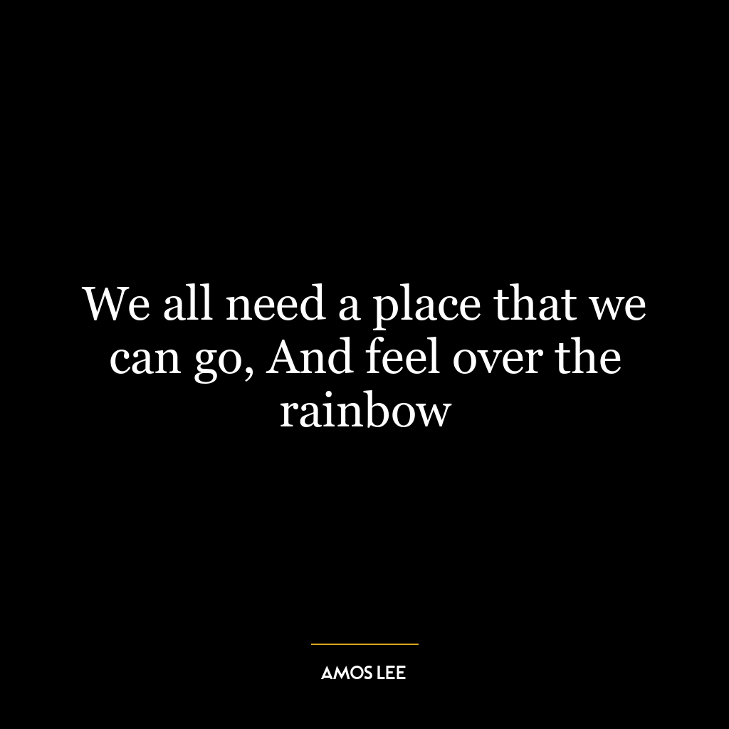 We all need a place that we can go, And feel over the rainbow