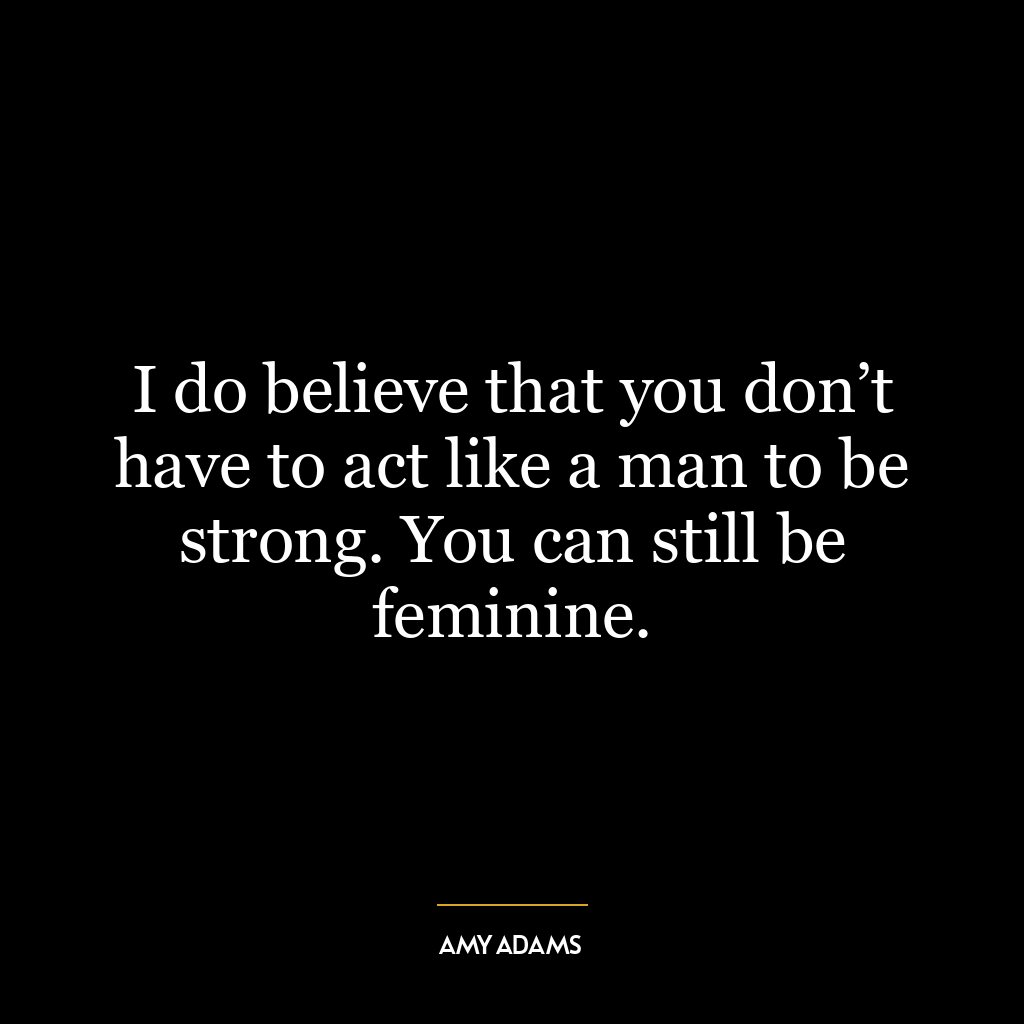 I do believe that you don’t have to act like a man to be strong. You can still be feminine.