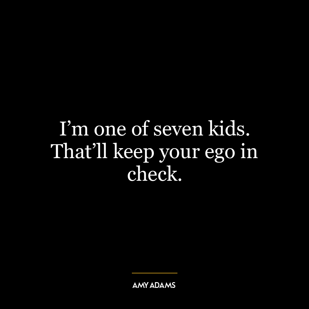 I’m one of seven kids. That’ll keep your ego in check.