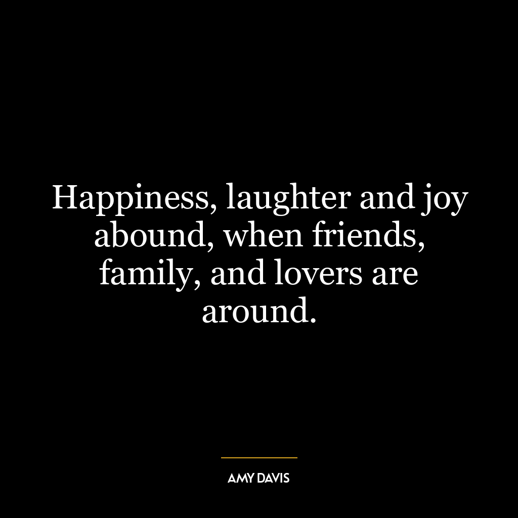 Happiness, laughter and joy abound, when friends, family, and lovers are around.