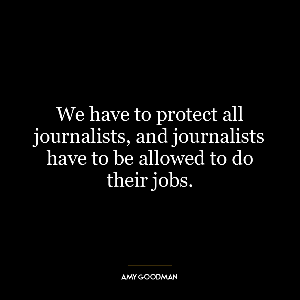 We have to protect all journalists, and journalists have to be allowed to do their jobs.