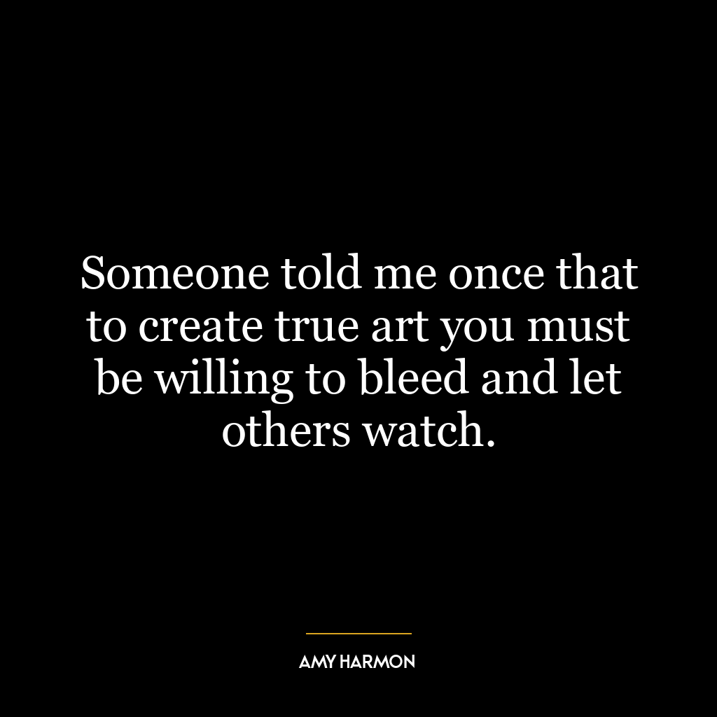 Someone told me once that to create true art you must be willing to bleed and let others watch.