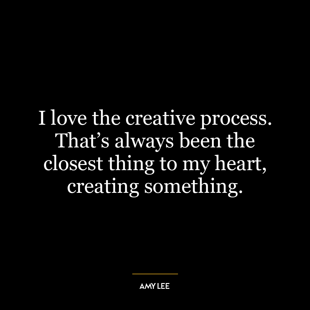 I love the creative process. That’s always been the closest thing to my heart, creating something.