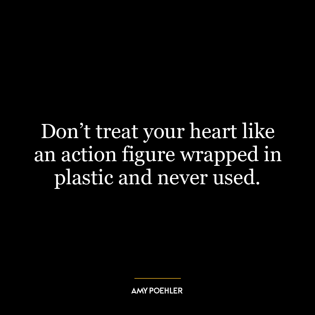 Don’t treat your heart like an action figure wrapped in plastic and never used.