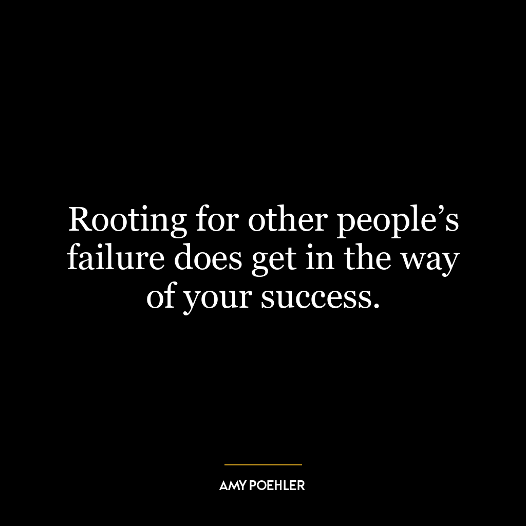 Rooting for other people’s failure does get in the way of your success.