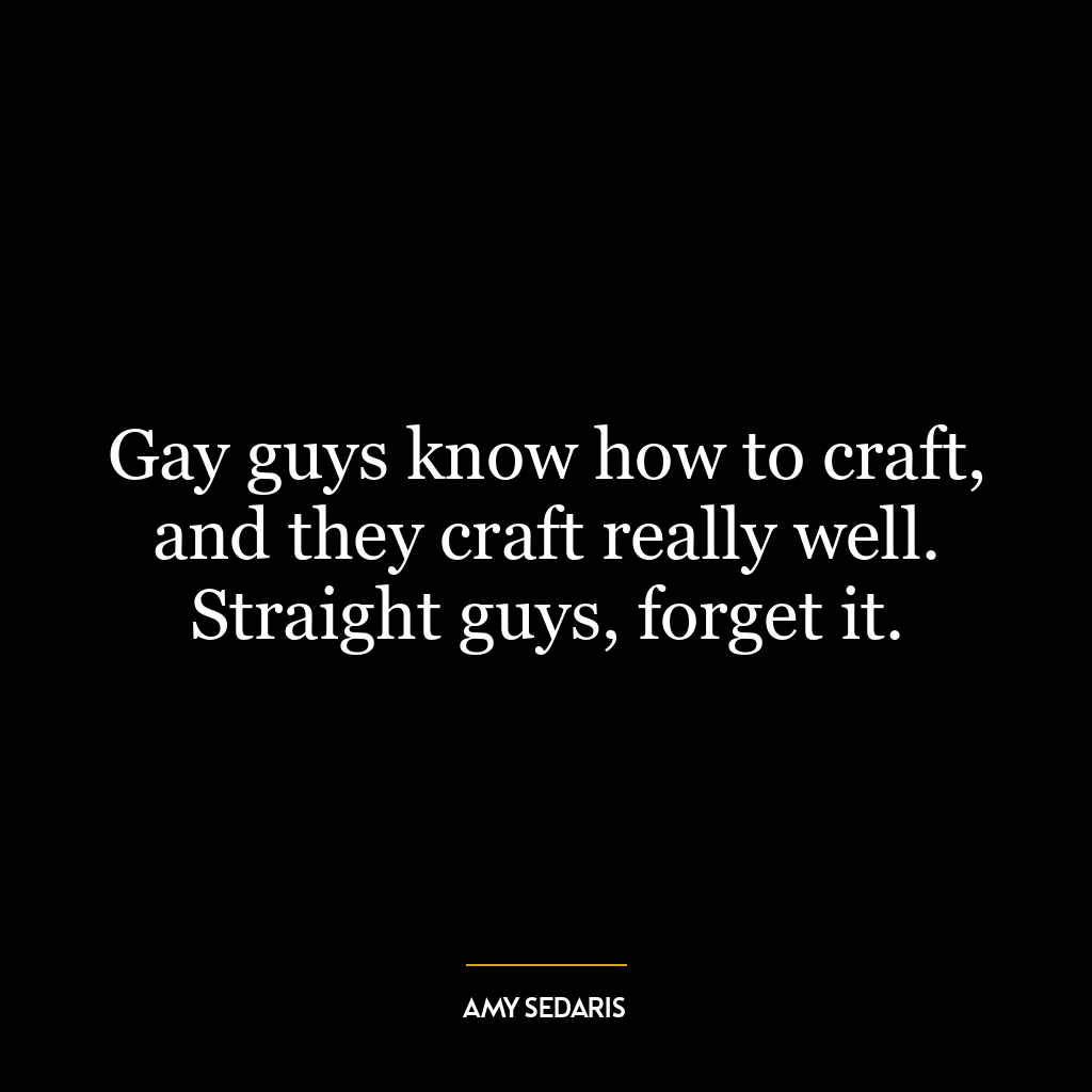 Gay guys know how to craft, and they craft really well. Straight guys, forget it.