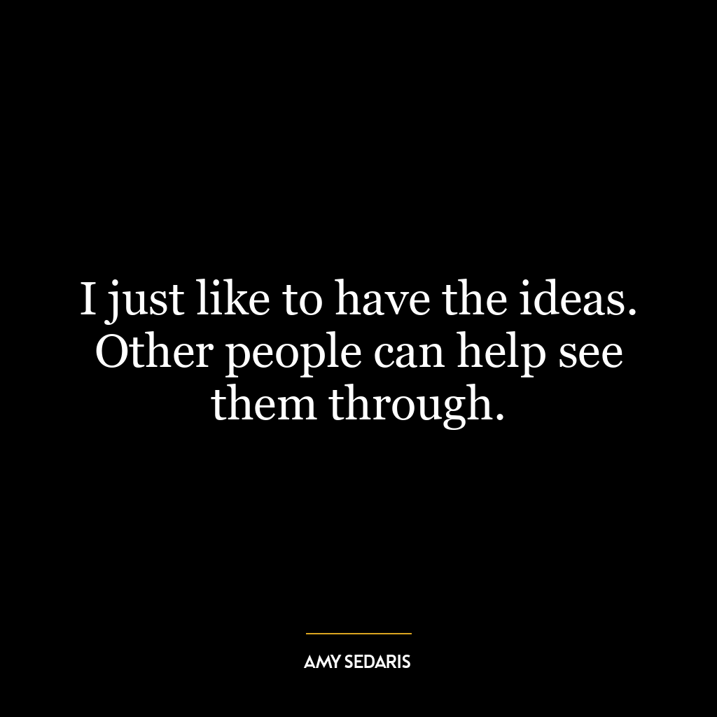 I just like to have the ideas. Other people can help see them through.