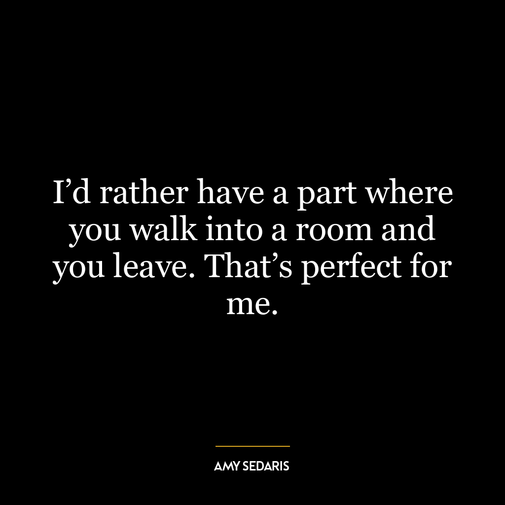 I’d rather have a part where you walk into a room and you leave. That’s perfect for me.