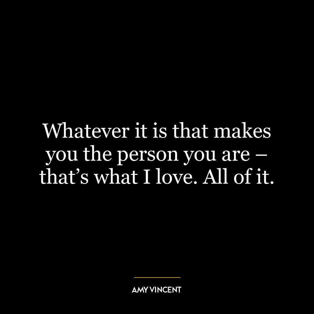 Whatever it is that makes you the person you are – that’s what I love. All of it.