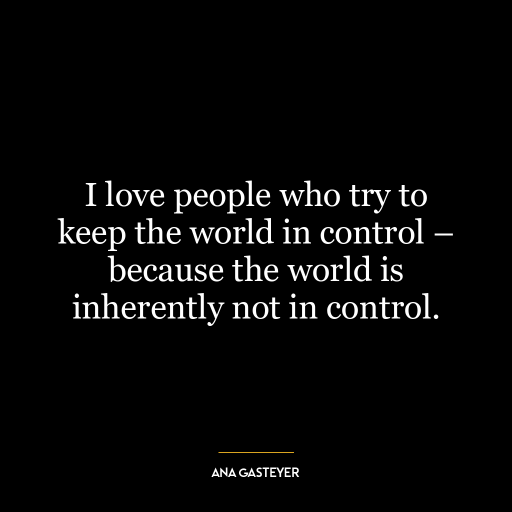 I love people who try to keep the world in control – because the world is inherently not in control.