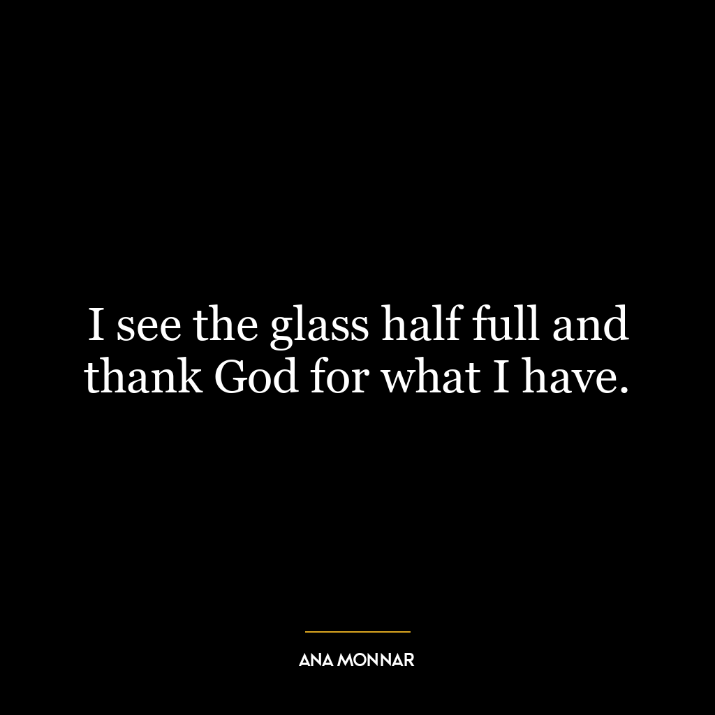 I see the glass half full and thank God for what I have.