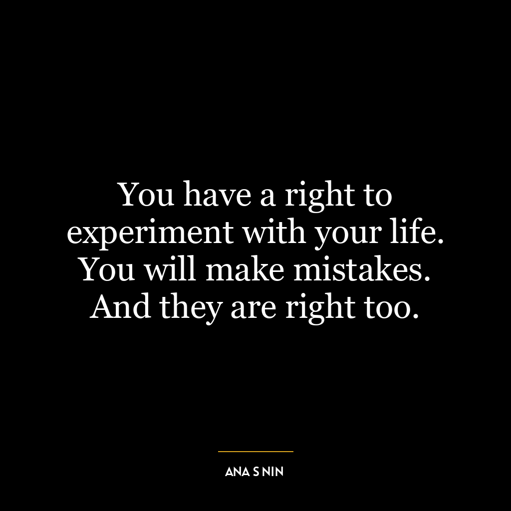 You have a right to experiment with your life. You will make mistakes. And they are right too.