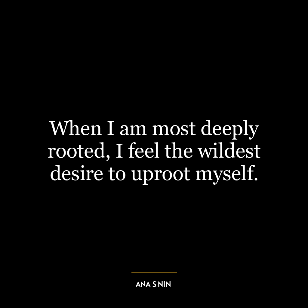 When I am most deeply rooted, I feel the wildest desire to uproot myself.