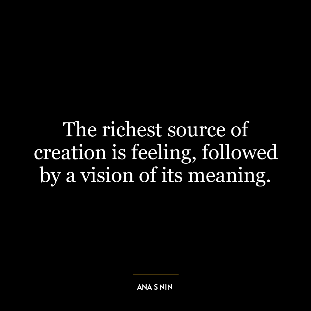 The richest source of creation is feeling, followed by a vision of its meaning.