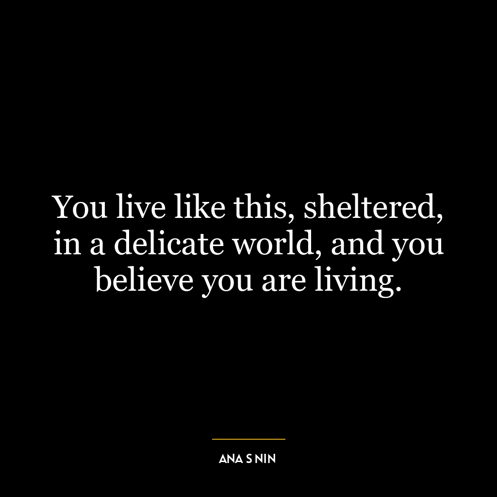 You live like this, sheltered, in a delicate world, and you believe you are living.