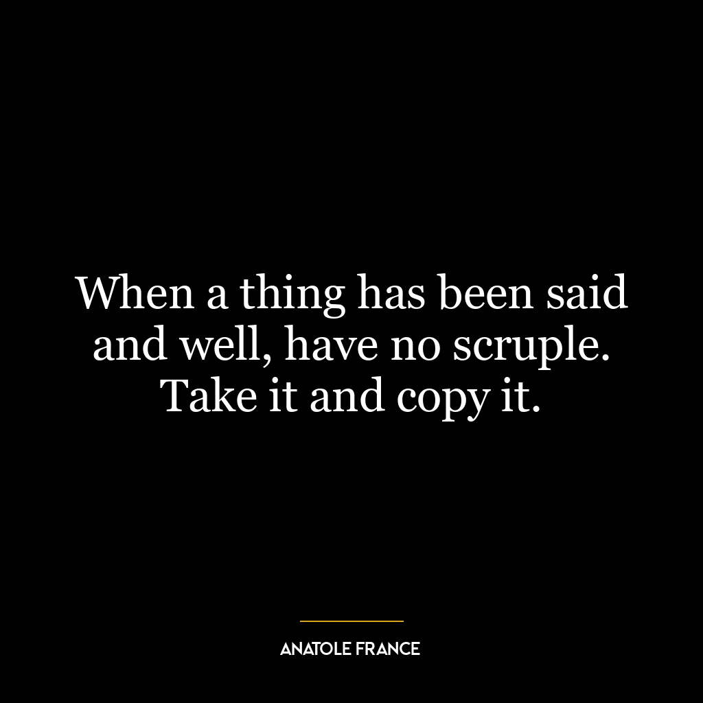 When a thing has been said and well, have no scruple. Take it and copy it.