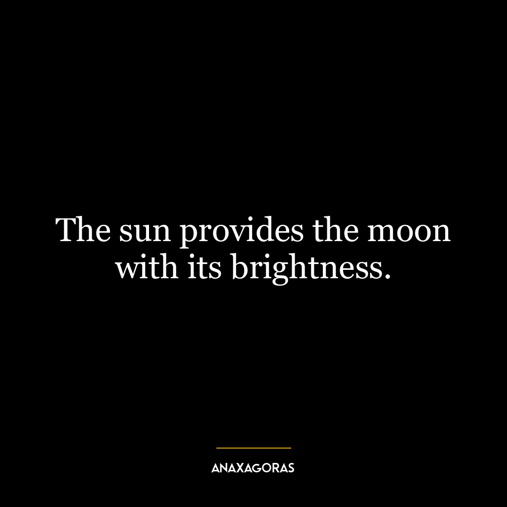 The sun provides the moon with its brightness.