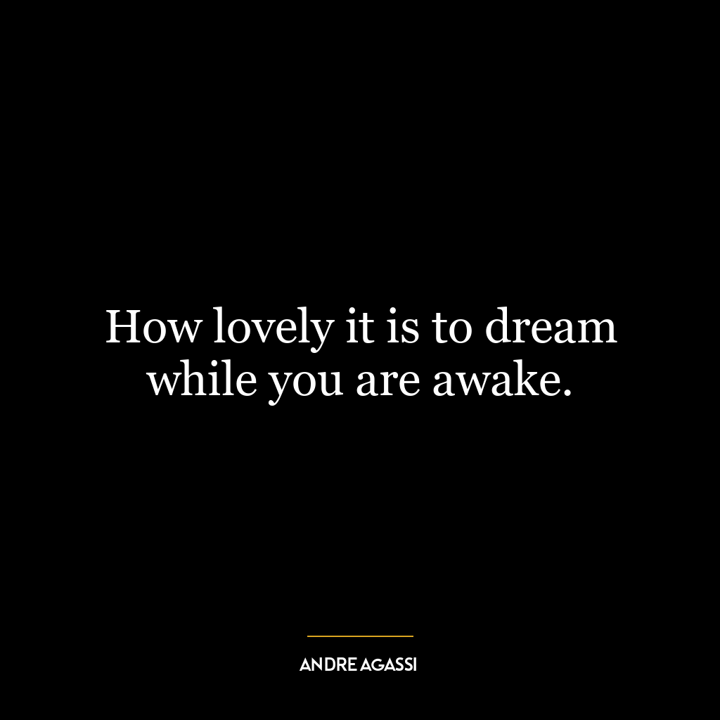 How lovely it is to dream while you are awake.