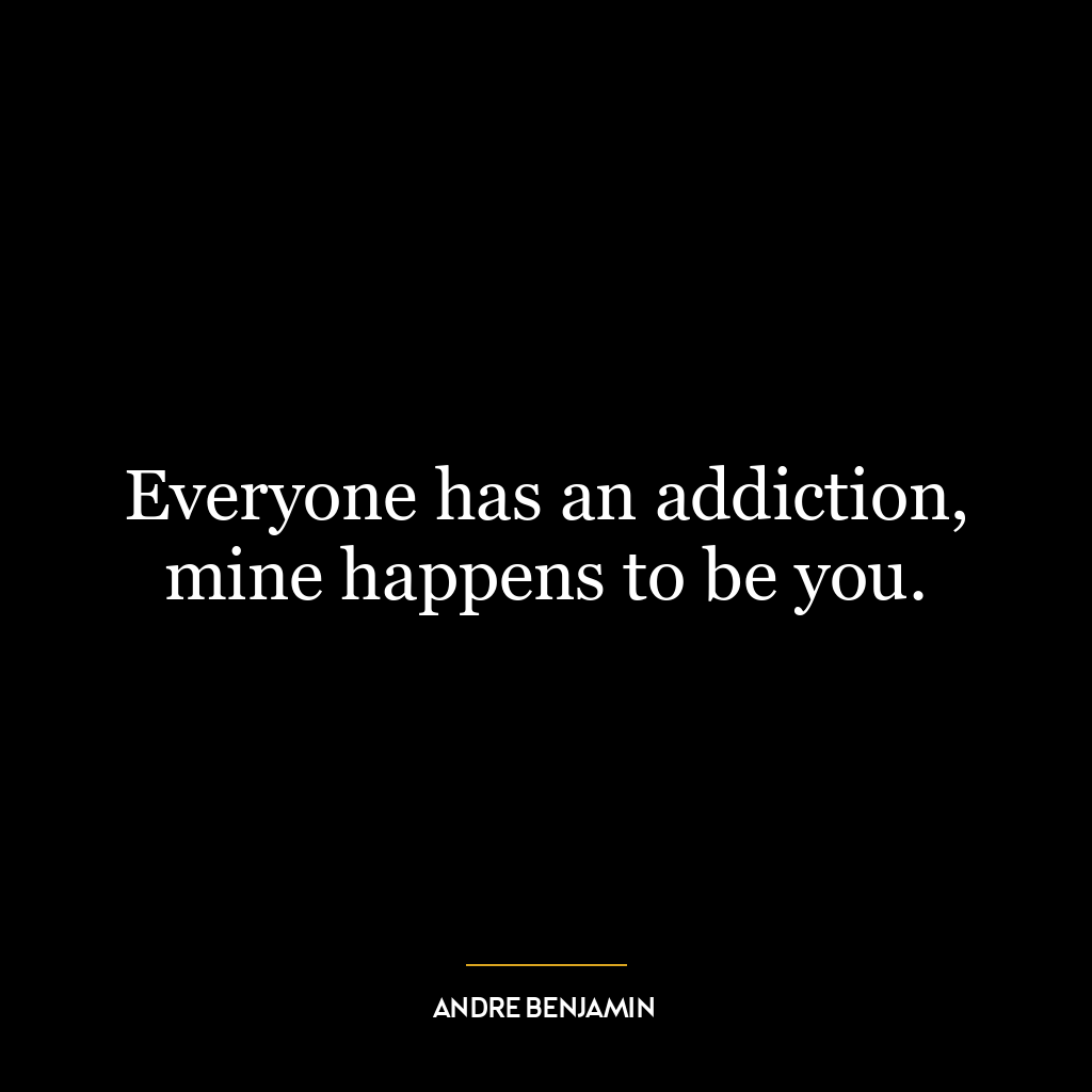 Everyone has an addiction, mine happens to be you.