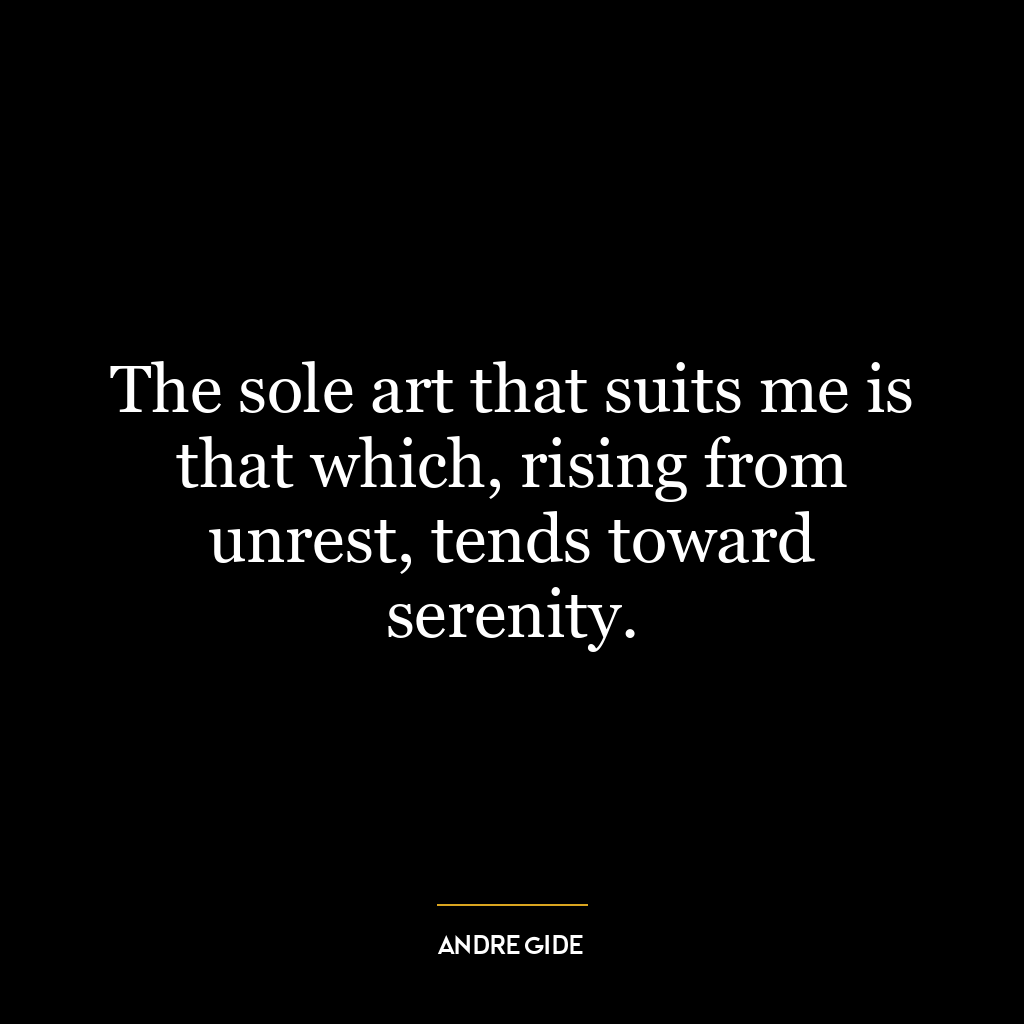 The sole art that suits me is that which, rising from unrest, tends toward serenity.