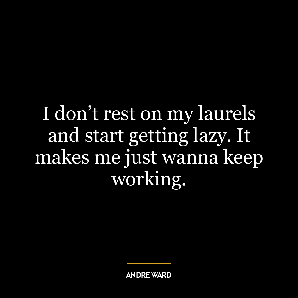 I don’t rest on my laurels and start getting lazy. It makes me just wanna keep working.