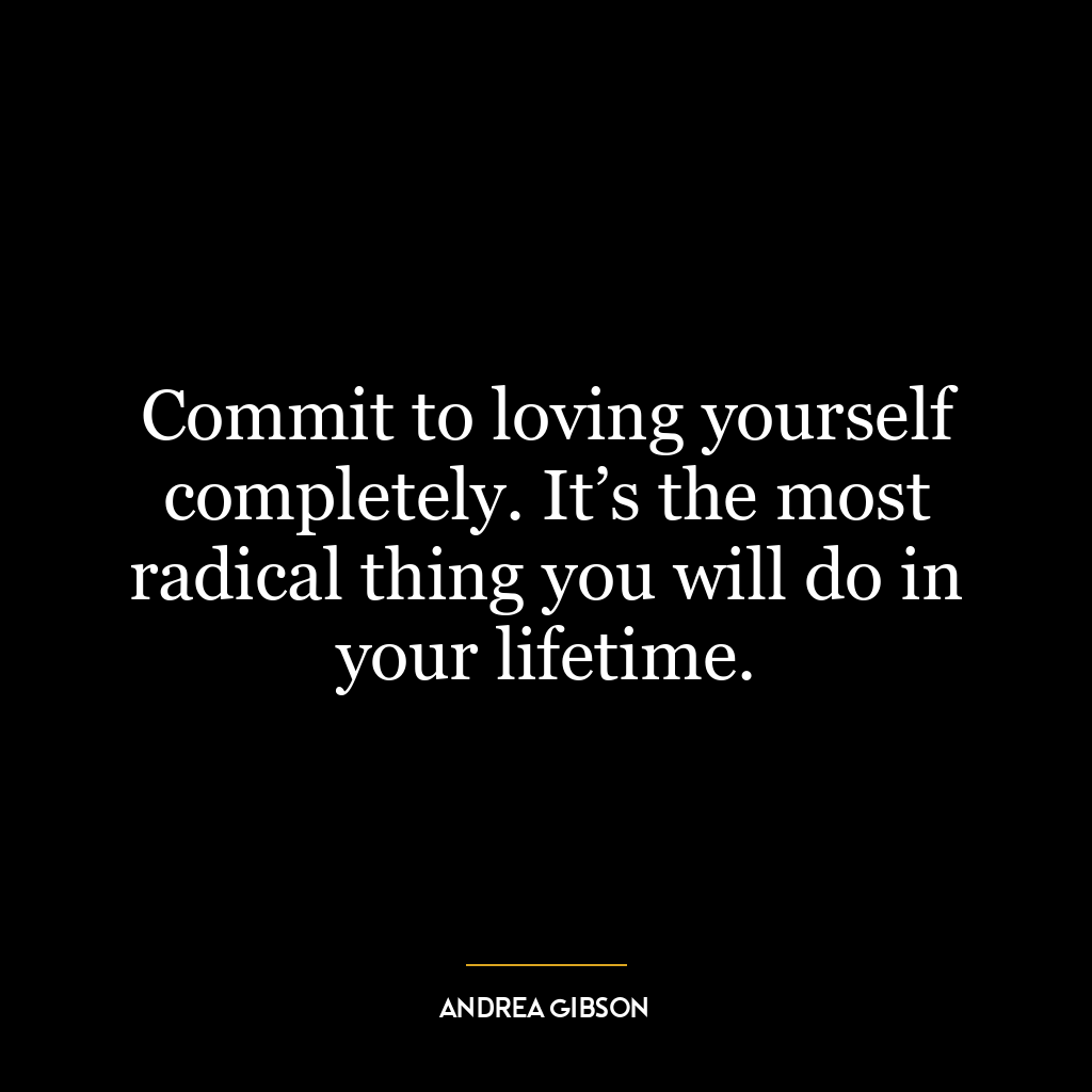 Commit to loving yourself completely. It’s the most radical thing you will do in your lifetime.