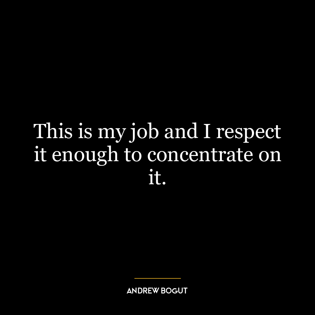 This is my job and I respect it enough to concentrate on it.