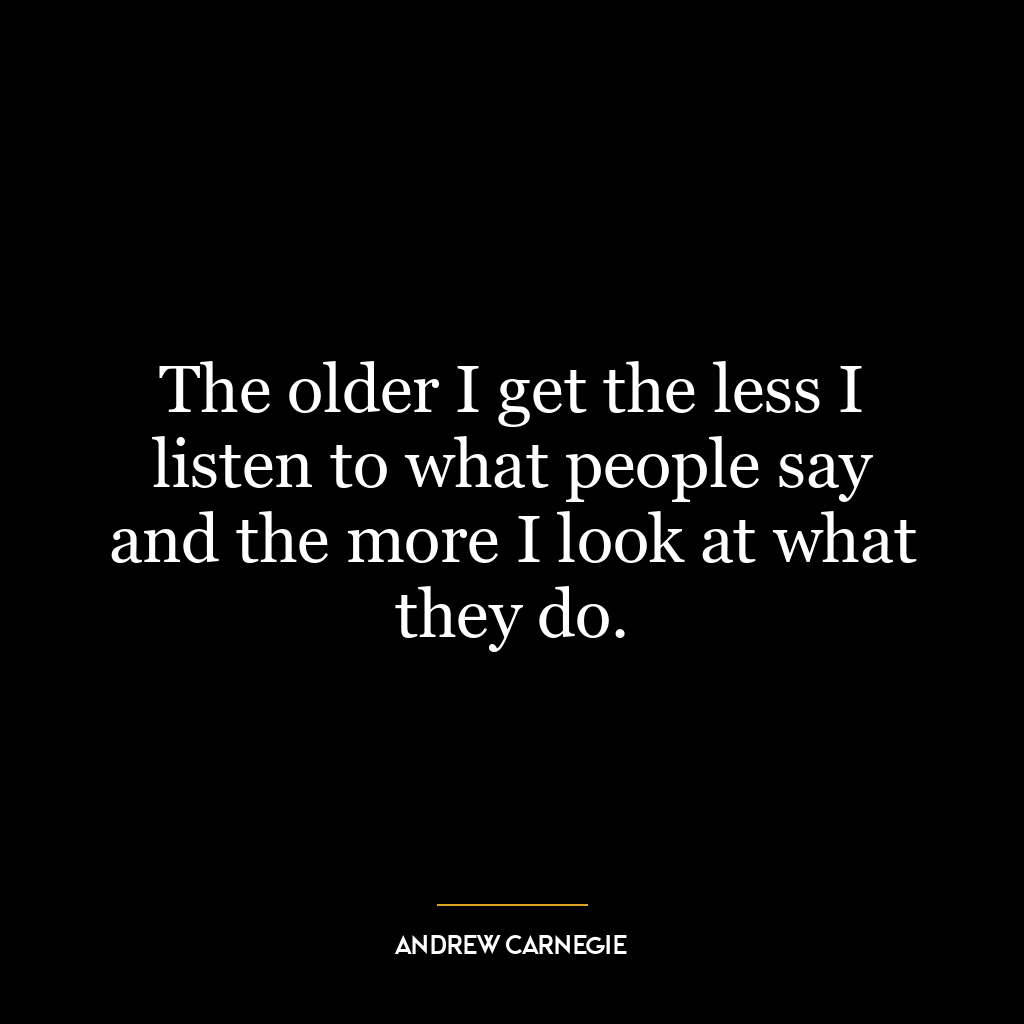 The older I get the less I listen to what people say and the more I look at what they do.