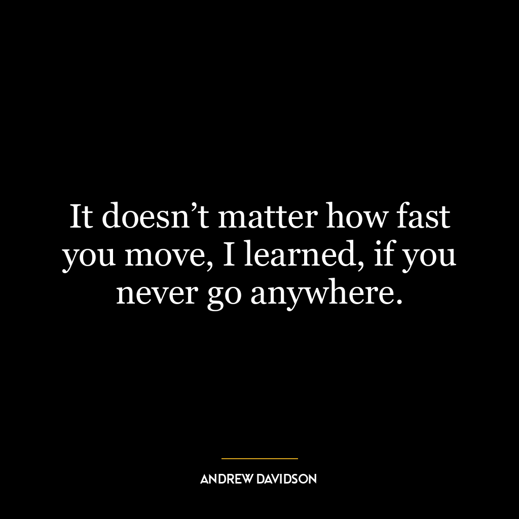 It doesn’t matter how fast you move, I learned, if you never go anywhere.