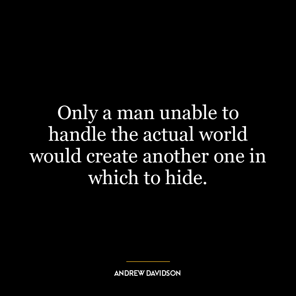 Only a man unable to handle the actual world would create another one in which to hide.