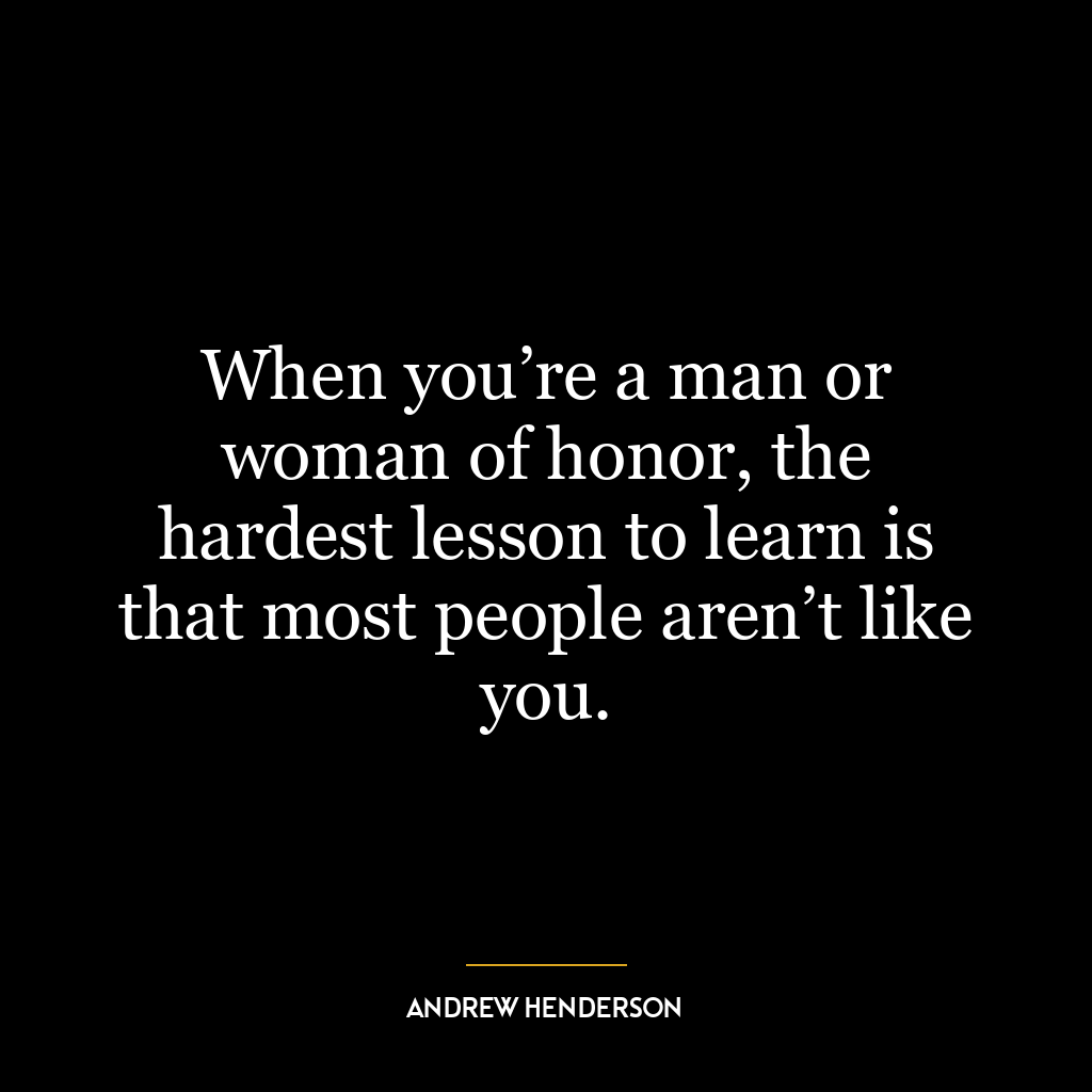 When you’re a man or woman of honor, the hardest lesson to learn is that most people aren’t like you.