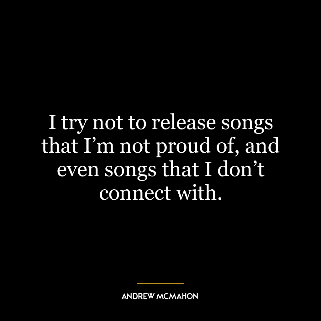 I try not to release songs that I’m not proud of, and even songs that I don’t connect with.