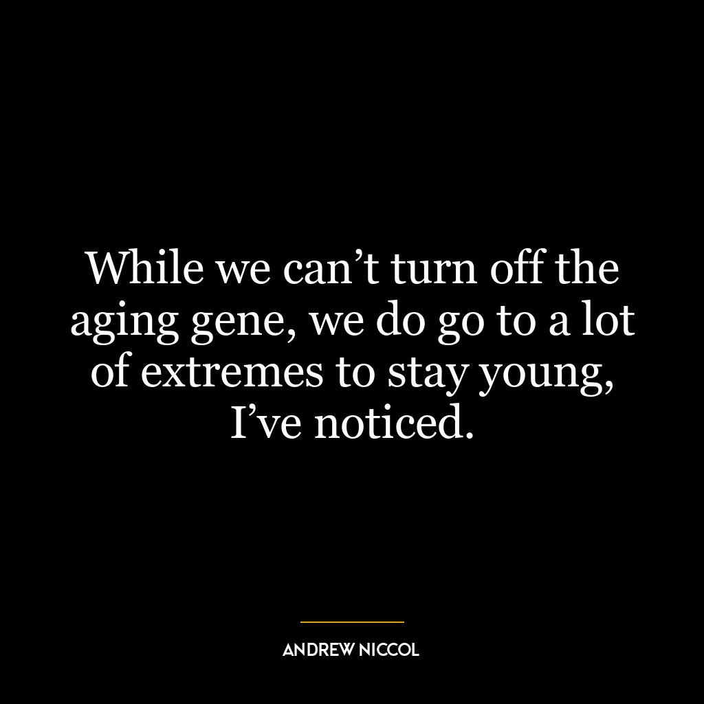 While we can’t turn off the aging gene, we do go to a lot of extremes to stay young, I’ve noticed.