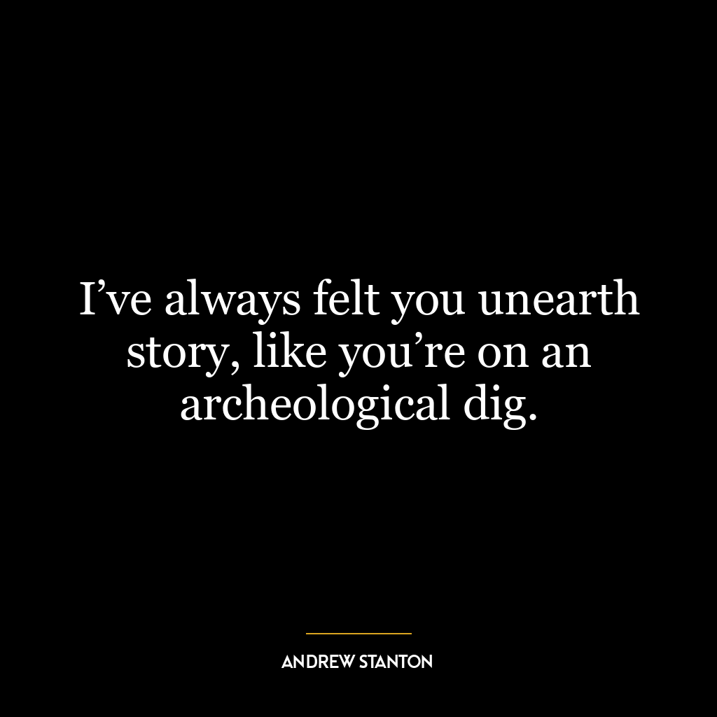 I’ve always felt you unearth story, like you’re on an archeological dig.