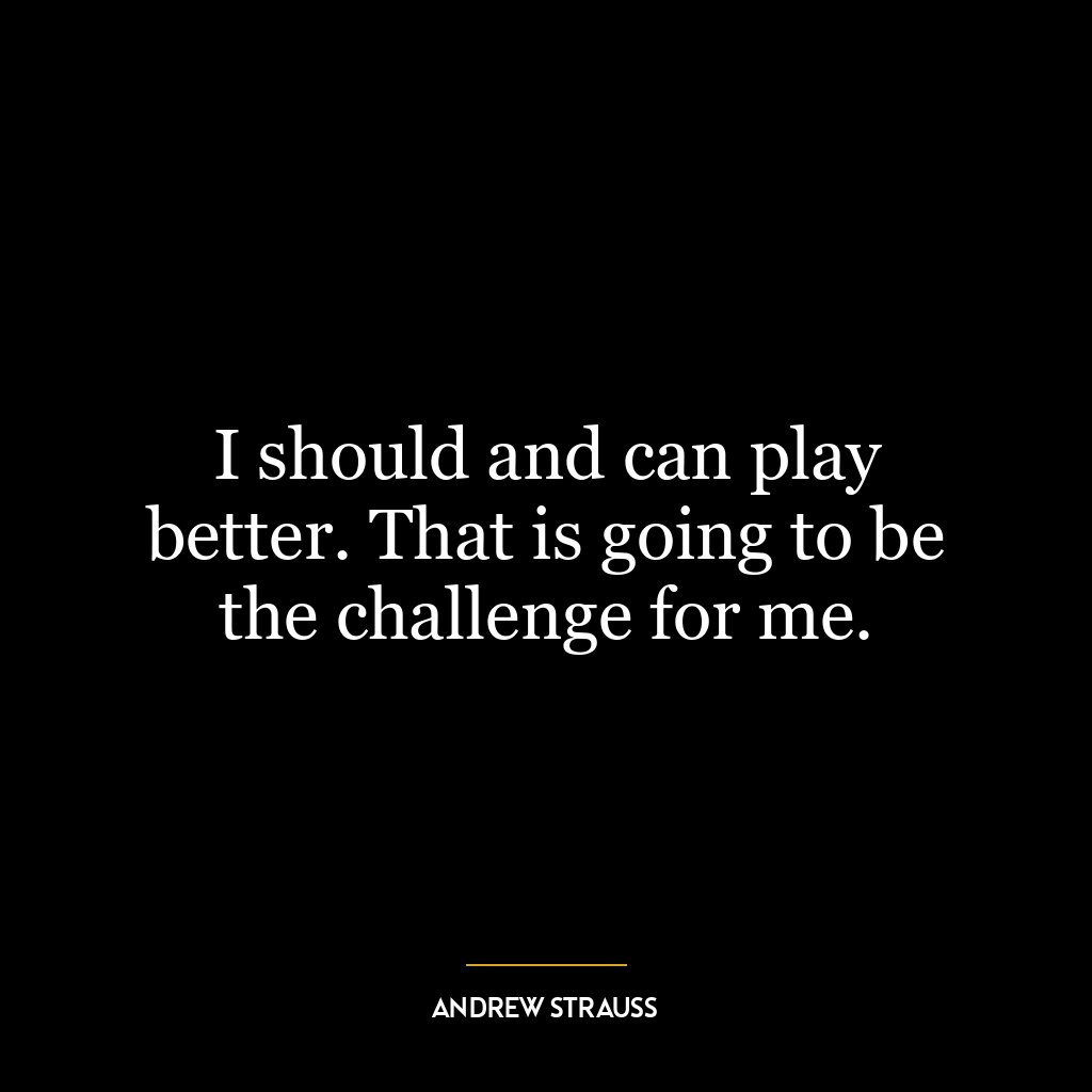 I should and can play better. That is going to be the challenge for me.