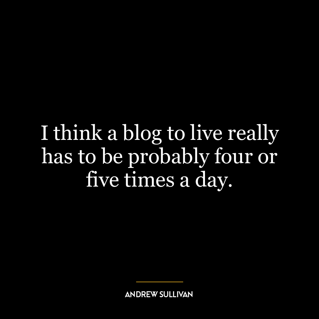 I think a blog to live really has to be probably four or five times a day.