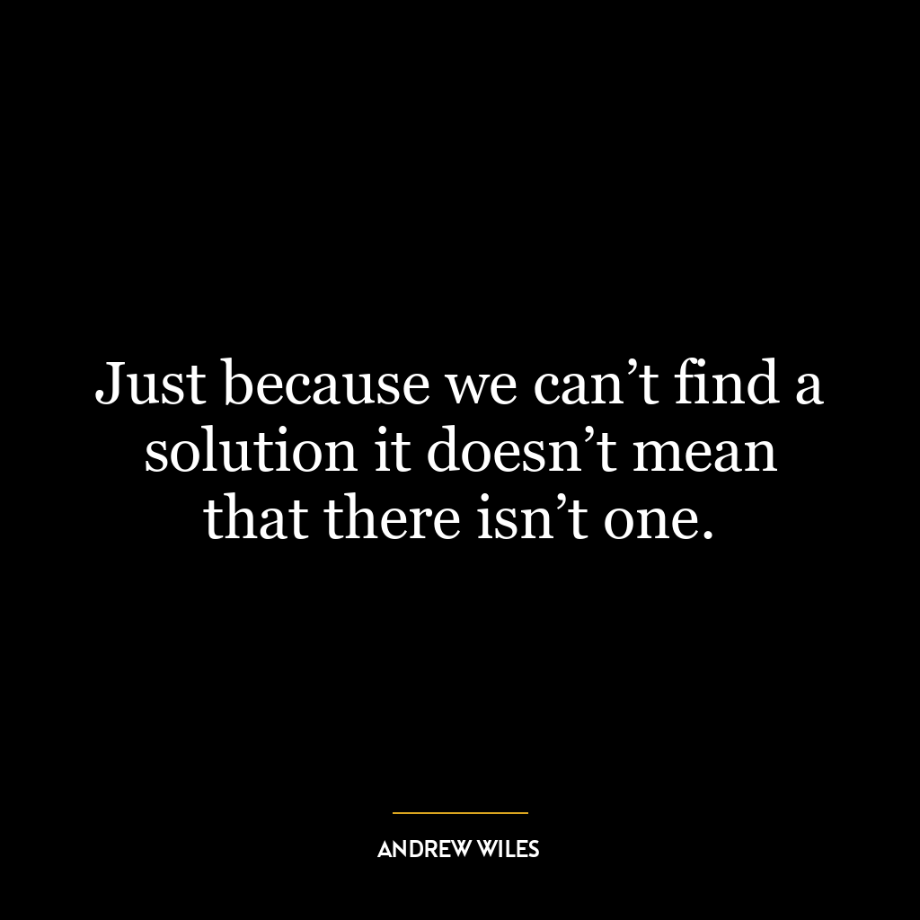 Just because we can’t find a solution it doesn’t mean that there isn’t one.