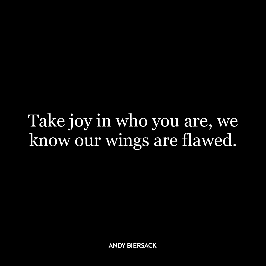 Take joy in who you are, we know our wings are flawed.