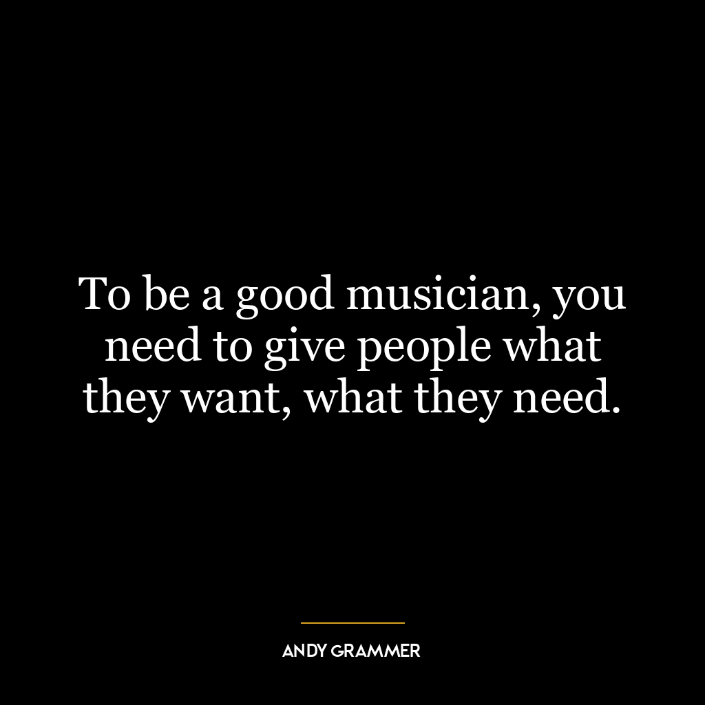 To be a good musician, you need to give people what they want, what they need.