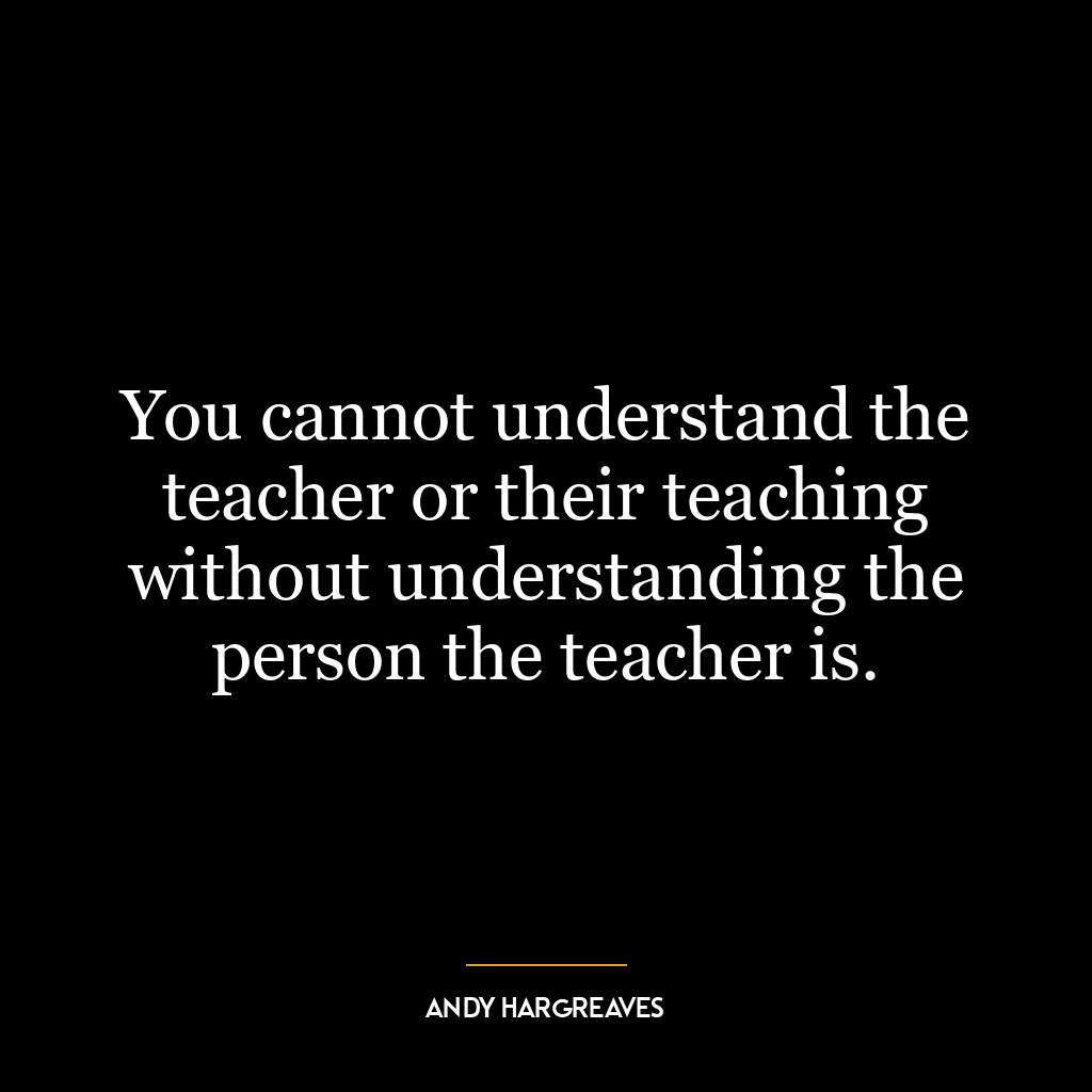 You cannot understand the teacher or their teaching without understanding the person the teacher is.