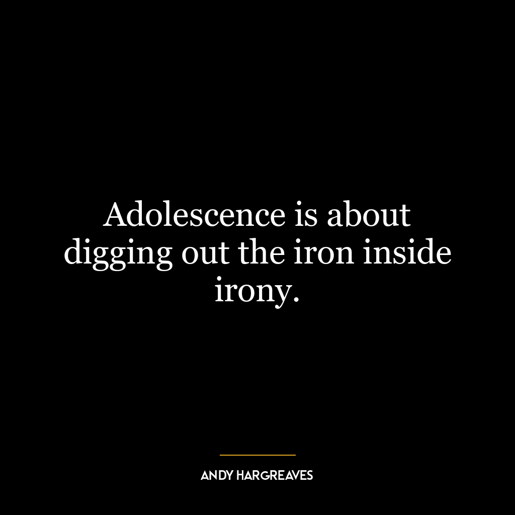 Adolescence is about digging out the iron inside irony.