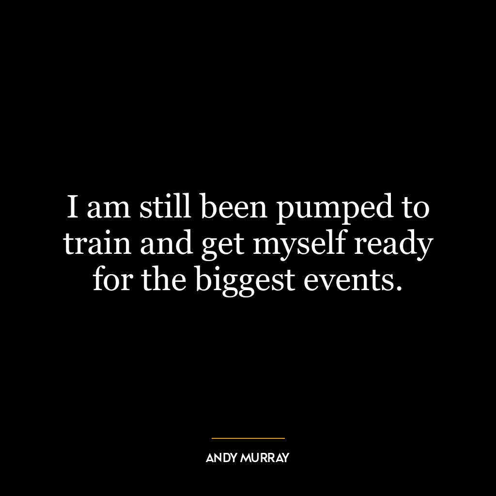 I am still been pumped to train and get myself ready for the biggest events.