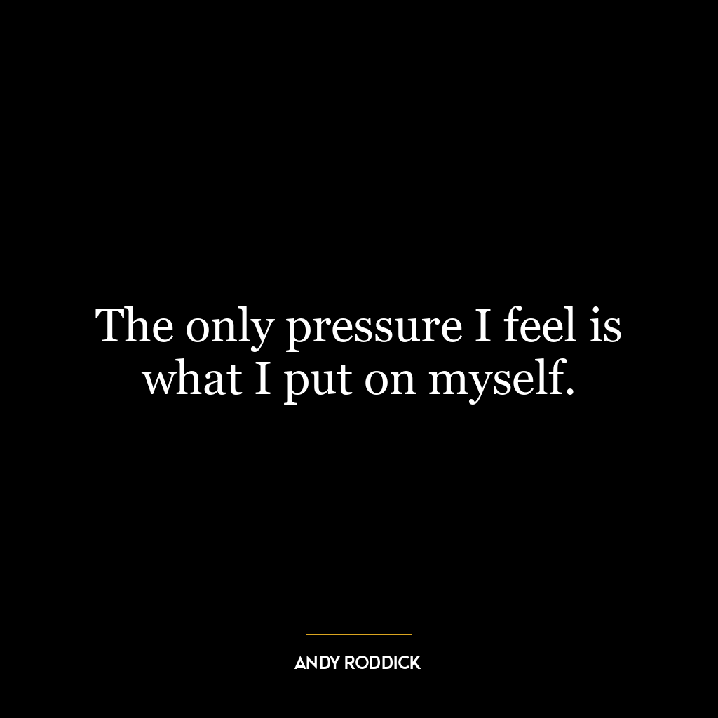 The only pressure I feel is what I put on myself.