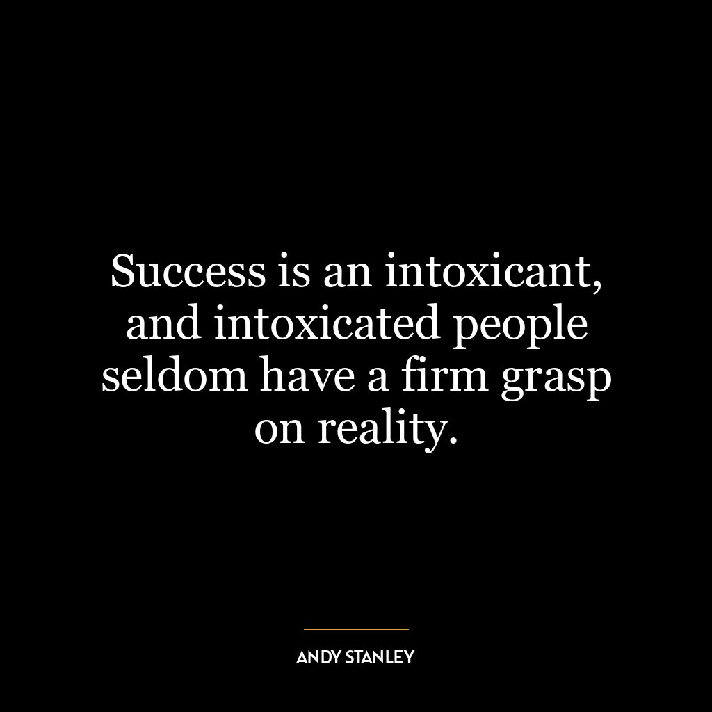 Success is an intoxicant, and intoxicated people seldom have a firm grasp on reality.