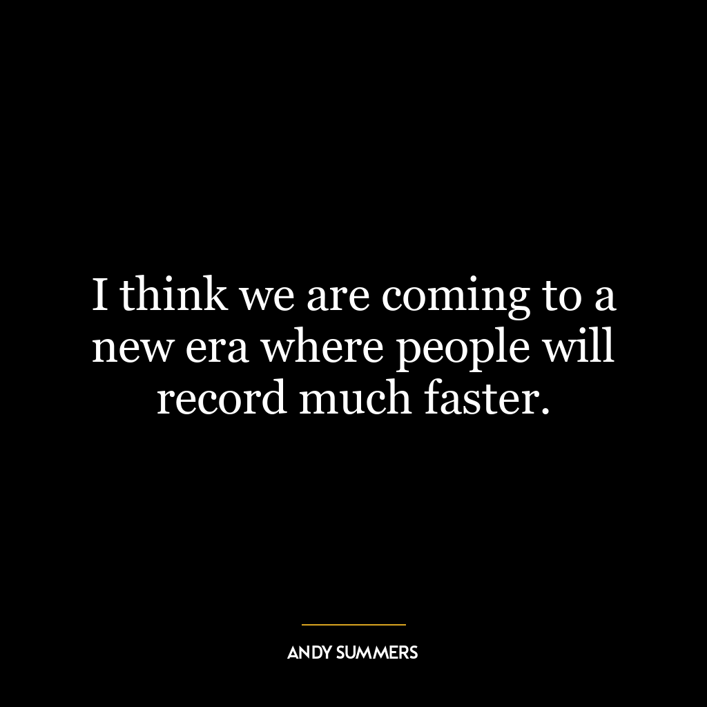 I think we are coming to a new era where people will record much faster.