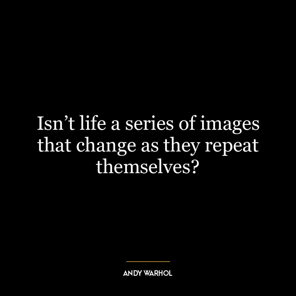 Isn’t life a series of images that change as they repeat themselves?