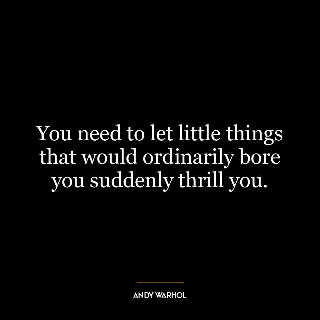 You need to let little things that would ordinarily bore you suddenly thrill you.