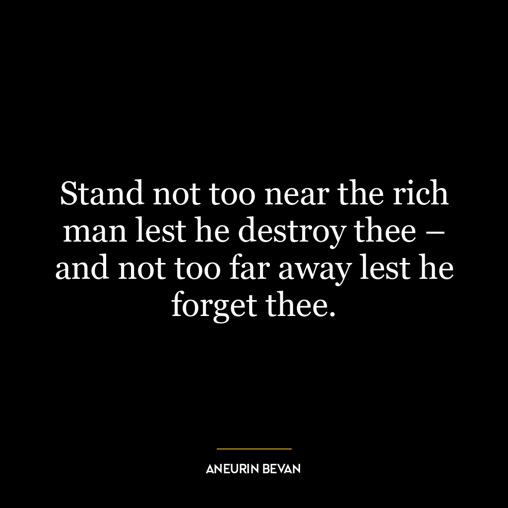 Stand not too near the rich man lest he destroy thee – and not too far away lest he forget thee.