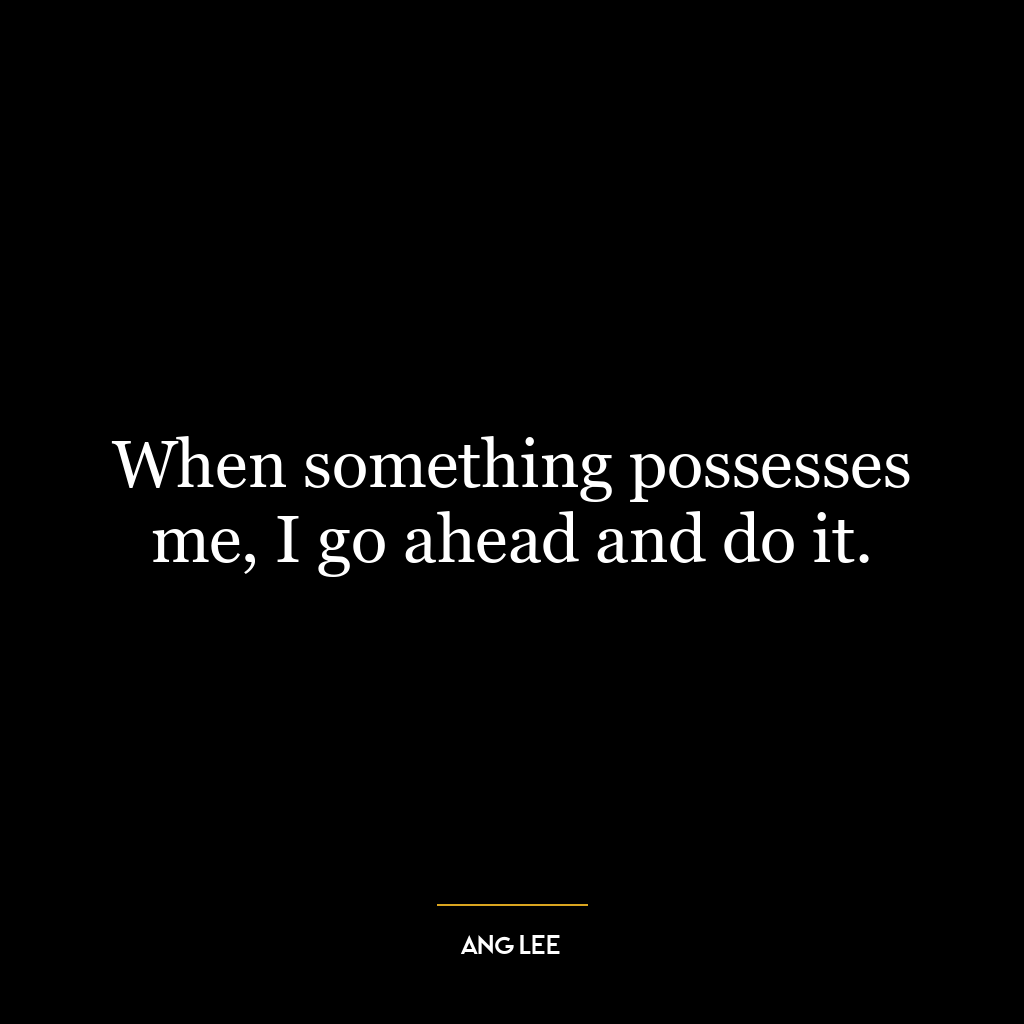 When something possesses me, I go ahead and do it.